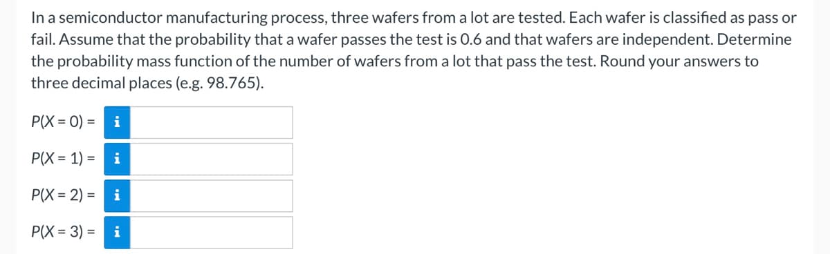 In a semiconductor manufacturing process, three wafers from a lot are tested. Each wafer is classified as pas or
fail. Assume that the probability that a wafer passes the test is 0.6 and that wafers are independent. Determine
the probability mass function of the number of wafers from a lot that pass the test. Round your answers to
three decimal places (e.g. 98.765).
P(X = 0) =
i
P(X = 1) =
i
P(X = 2) =
i
P(X = 3) =
i
