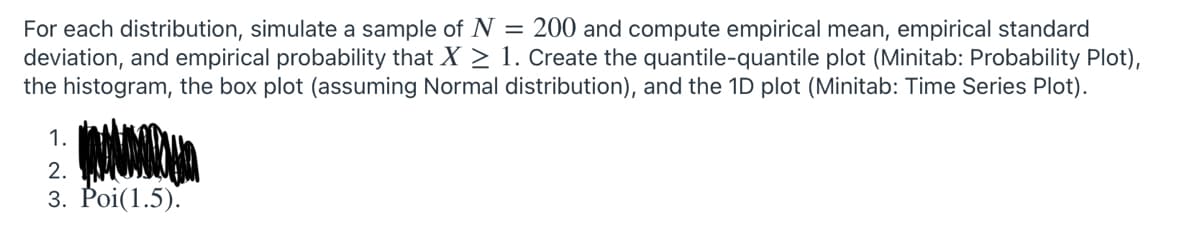 For each distribution, simulate a sample of N = 200 and compute empirical mean, empirical standard
deviation, and empirical probability that X > 1. Create the quantile-quantile plot (Minitab: Probability Plot),
the histogram, the box plot (assuming Normal distribution), and the 1D plot (Minitab: Time Series Plot).
1.
2.
3. Poi(1.5).
