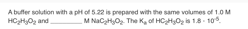 A buffer solution with a pH of 5.22 is prepared with the same volumes of 1.0 M
HC2H3O2 and
M NaC2H3O2. The Ką of HC2H3O2 is 1.8 · 105.
