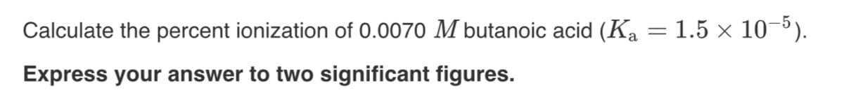 Calculate the percent ionization of 0.0070 M butanoic acid (Ka = 1.5 × 10-³).
Express your answer to two significant figures.
