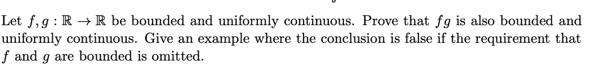 Let f, g : R → R be bounded and uniformly continuous. Prove that fg is also bounded and
uniformly continuous. Give an example where the conclusion is false if the requirement that
f and g are bounded is omitted.
