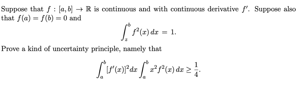 Suppose that f : [a,b] → R is continuous and with continuous derivative f'. Suppose also
that f(a) = f(b) = 0 and
| P(z) dz = 1.
Prove a kind of uncertainty principle, namely that
[f' (x)]*dx
x² f² (x) dx
4
