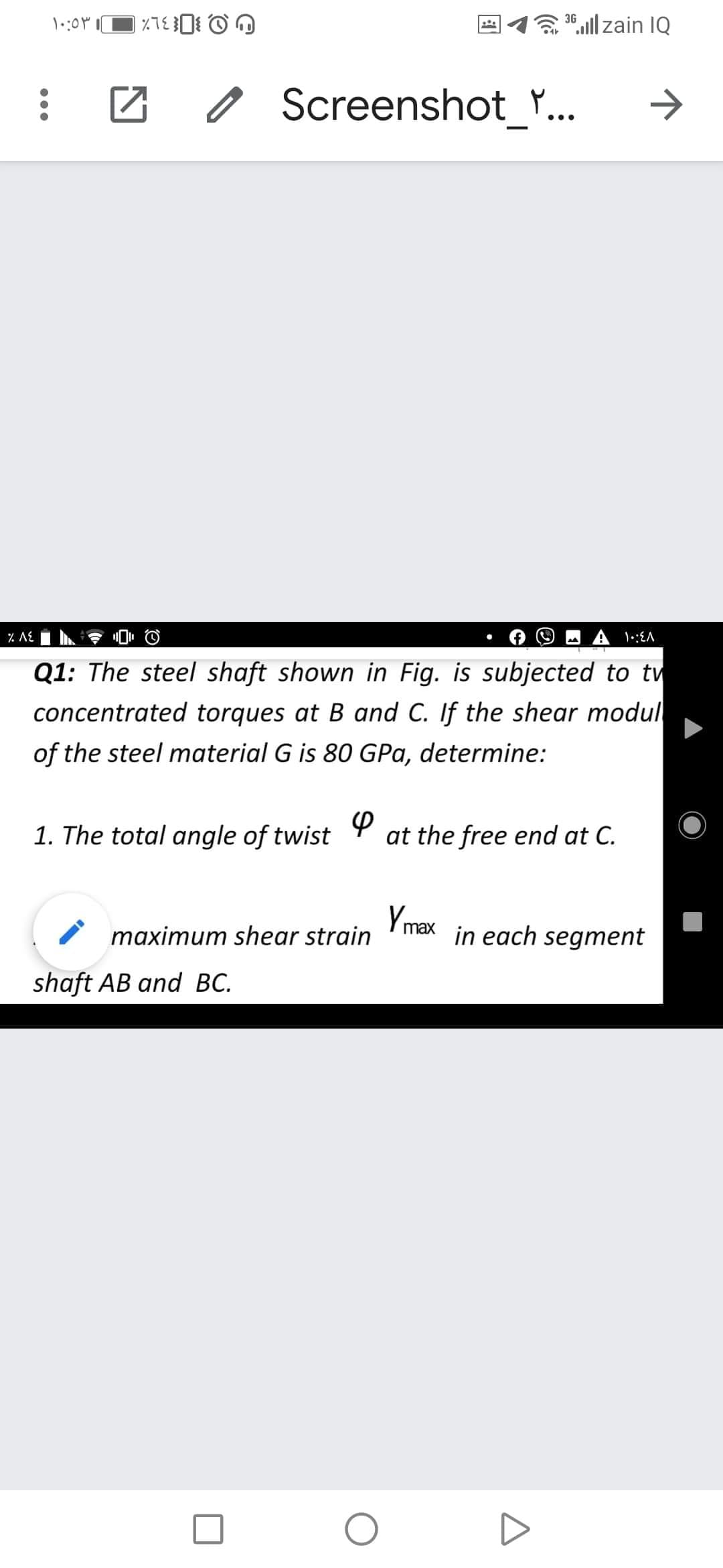 30,l| zain IQ
o Screenshot_*
•..
% AE
Q1: The steel shaft shown in Fig. is subjected to tw
concentrated torques at B and C. If the shear modul
of the steel material G is 80 GPa, determine:
1. The total angle of twist
at the free end at C.
Y max in each segment
maximum shear strain
shaft AB and BC.
