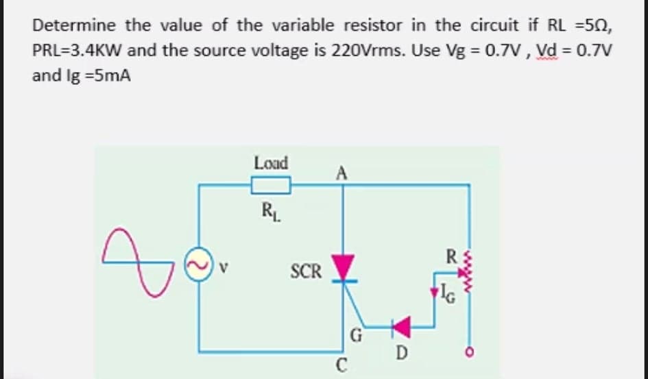 Determine the value of the variable resistor in the circuit if RL =50,
PRL=3.4KW and the source voltage is 220Vrms. Use Vg = 0.7V , Vd = 0.7V
and Ig =5mA
Load
A
RL
SCR
IG
G
C
