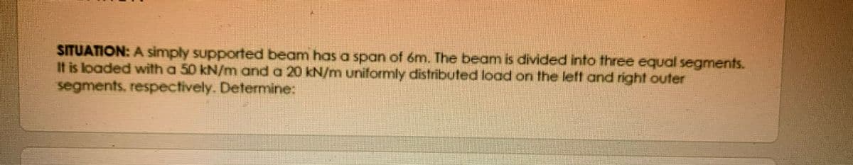 SITUATION: A simply supported beam has a span of 6m. The beam is divided into three equal segments.
I1 is loaded with a 50 kN/m and a 20 kN/m uniformly distributed load on the left and right outer
segments, respectively. Determine:
