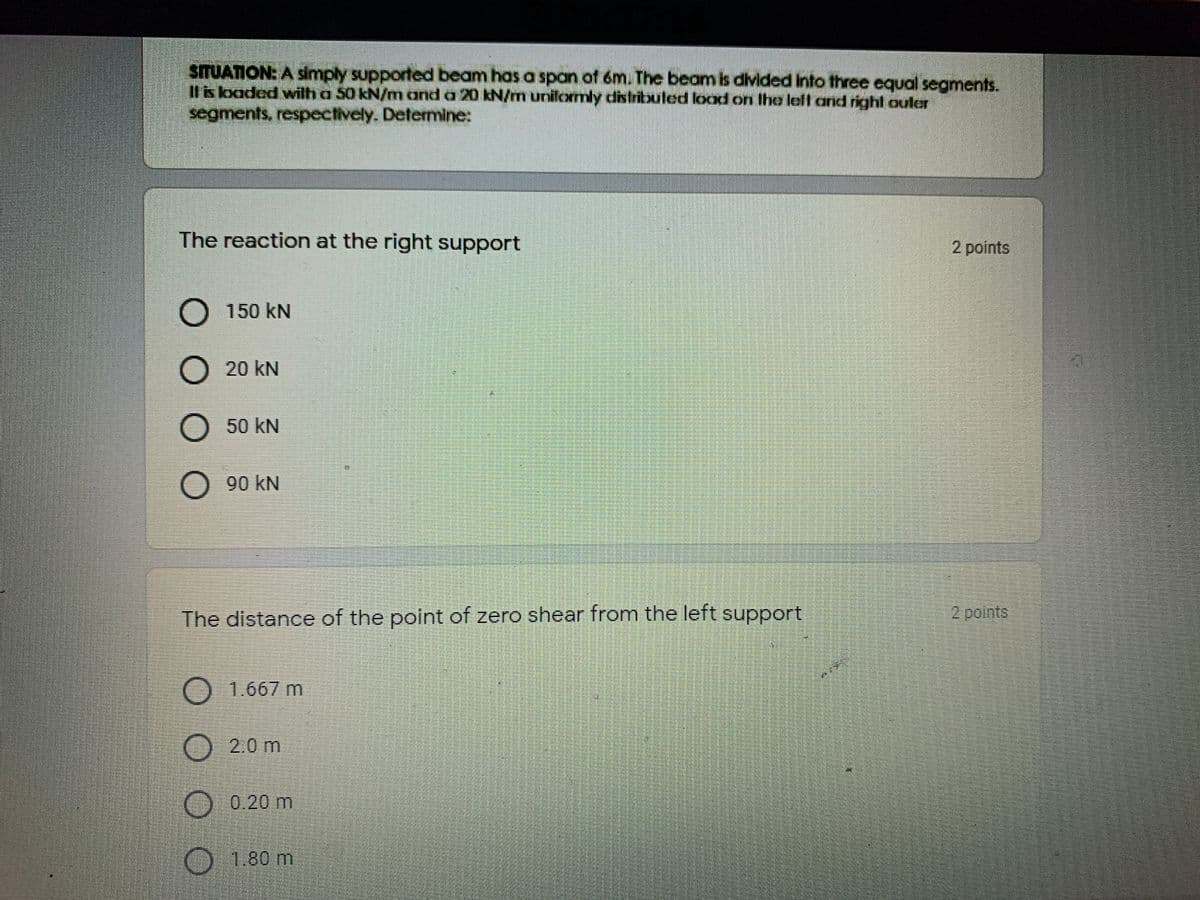 STUATION: A simply supported beam has a span of m. The beam is divided into three equal segments.
Ils lbaded wilh a 50 kN/m and a 20 kN/m unilormly distribbuted lood on the left and right ouler
segments, respectively. Detemine:
The reaction at the right support
2 points
O 150 kN
20 kN
O 50 kN
O 90 kN
The distance of the point of zero shear from the left support
O1.667 m
2.0m
0.20 m
O 1.80 m
