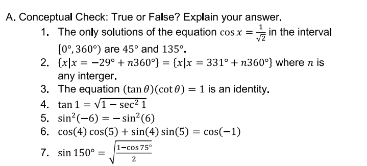 A. Conceptual Check: True or False? Explain your answer.
1. The only solutions of the equation cos x = in the interval
[0°, 360°) are 45° and 135°.
2. {x|x = -29° + n360°} = {x|x = 331° + n360°} where n is
any interger.
3. The equation (tan 0)(cot 0) = 1 is an identity.
4. tan 1 = vi – sec² 1
5. sin?(-6) = – sin²(6)
6. cos(4) cos(5) + sin(4) sin(5) =
cos(-1)
1-cos 75°
7. sin 150° =
2
