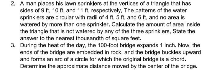 2. A man places his lawn sprinklers at the vertices of a triangle that has
sides of 9 ft, 10 ft, and 11 ft, respectively. The patterns of the water
sprinklers are circular with radii of 4 ft, 5 ft, and 6 ft, and no area is
watered by more than one sprinkler. Calculate the amount of area inside
the triangle that is not watered by any of the three sprinklers, State the
answer to the nearest thousandth of square feet.
3. During the heat of the day, the 100-foot bridge expands 1 inch. Now, the
ends of the bridge are embedded in rock, and the bridge buckles upward
and forms an arc of a circle for which the original bridge is a chord.
Determine the approximate distance moved by the center of the bridge.
