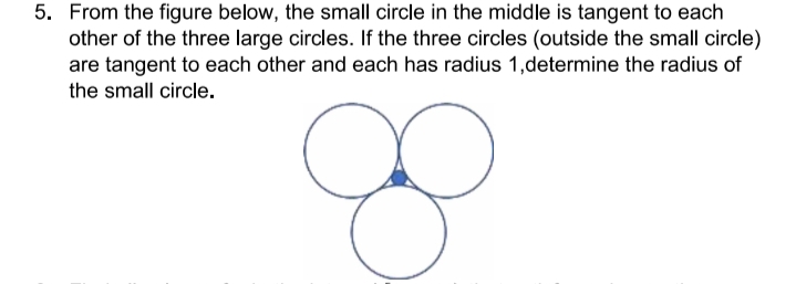 5. From the figure below, the small circle in the middle is tangent to each
other of the three large circles. If the three circles (outside the small circle)
are tangent to each other and each has radius 1,determine the radius of
the small circle.
