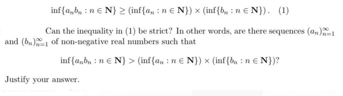 inf{a,bn :n e N} > (inf{an : n E N}) × (inf{bn : n e N}). (1)
Can the inequality in (1) be strict? In other words, are there sequences (an)=1
and (bn)-1 of non-negative real numbers such that
inf{anbn : n e N} > (inf{an : e N}) × (inf{bn : n e N})?
Justify your answer.
