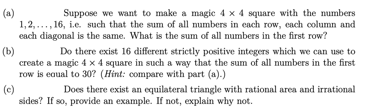 (а)
1, 2, ..., 16, i.e. such that the sum of all numbers in each row, each column and
each diagonal is the same. What is the sum of all numbers in the first row?
Suppose we want to make a magic 4 x 4 square with the numbers
(Ъ)
create a magic 4 × 4 square in such a way that the sum of all numbers in the first
row is eaual to 30? (Hint: compare with part (a).)
Do there exist 16 different strictly positive integers which we can use to
(c)
sides? If so, provide an example. If not, explain why not.
Does there exist an equilateral triangle with rational area and irrational
