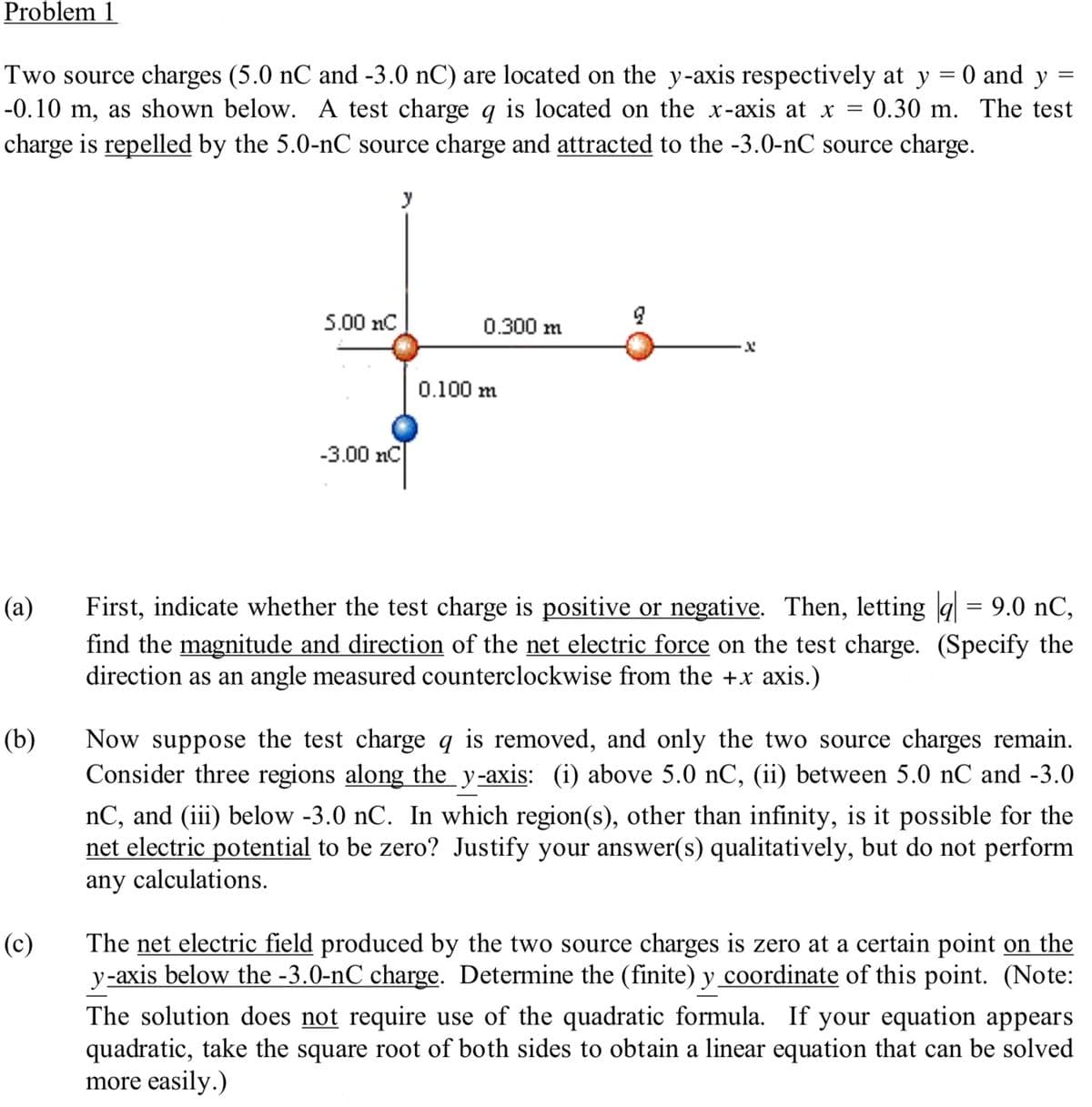 Problem 1
=
Two source charges (5.0 nC and -3.0 nC) are located on the y-axis respectively at y
-0.10 m, as shown below. A test charge q is located on the x-axis at x = 0.30 m.
charge is repelled by the 5.0-nC source charge and attracted to the -3.0-nC source charge.
(a)
(b)
(c)
5.00 nC
y
-3.00 nC
0.300 m
0.100 m
X
0 and y
-
The test
First, indicate whether the test charge is positive or negative. Then, letting || = 9.0 nC,
find the magnitude and direction of the net electric force on the test charge. (Specify the
direction as an angle measured counterclockwise from the +x axis.)
Now suppose the test charge q is removed, and only the two source charges remain.
Consider three regions along the y-axis: (i) above 5.0 nC, (ii) between 5.0 nC and -3.0
nC, and (iii) below -3.0 nC. In which region(s), other than infinity, is it possible for the
net electric potential to be zero? Justify your answer(s) qualitatively, but do not perform
any calculations.
The net electric field produced by the two source charges is zero at a certain point on the
y-axis below the -3.0-nC charge. Determine the (finite) y coordinate of this point. (Note:
The solution does not require use of the quadratic formula. If your equation appears
quadratic, take the square root of both sides to obtain a linear equation that can be solved
more easily.)