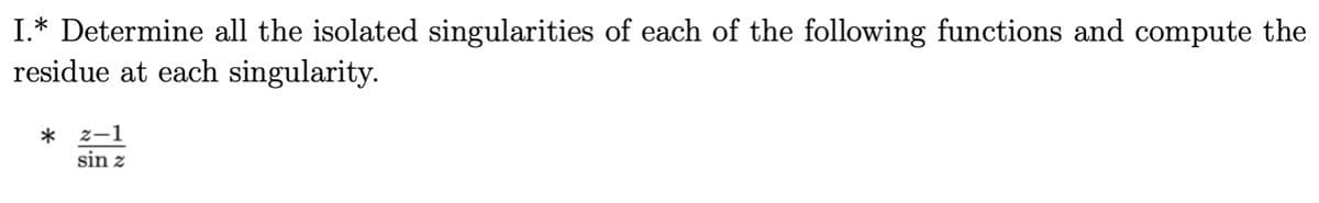 ### Complex Analysis: Singularity and Residue Calculations

#### Task 1:
**Objective:** Determine all the isolated singularities of each of the following functions and compute the residue at each singularity.

Consider the function:

\[ \frac{z - 1}{\sin z} \]

**Steps to Solve:**
1. **Identify Isolated Singularities:**
   - An isolated singularity is a point where a function is not analytic, but analytic at some deleted neighborhood of the point.
   - For the function \(\frac{z - 1}{\sin z}\), singularities occur when the denominator \(\sin z\) is zero because division by zero is not defined.

2. **Zeros of \(\sin z\):**
   - The sine function \(\sin z\) is zero at \(z = n\pi\) for \(n \in \mathbb{Z}\) (the set of all integers). These points are \(0, \pm\pi, \pm2\pi, \ldots\).

3. **Compute Residues:**
   - The residue at a singularity \(z=a\) is a coefficient \(A_{-1}\) in the Laurent series expansion of \(f(z)\) around \(a\), where \(f(z)\) can be expressed as:
     \[ f(z) = \frac{g(z)}{h(z)} \]
     for \(g(z) = z - 1\) and \(h(z) = \sin z\).
   - **Use the formula:**
     \[ \text{Res}(f, a) = \frac{g(a)}{h'(a)} \]

4. **Specific Residue Calculation:**
   - For \( f(z) = \frac{z - 1}{\sin z}\):
     - At \(z = n\pi, n \neq 0\):
       \[ \text{Res}\left(\frac{z - 1}{\sin z}, n\pi\right) = \frac{n\pi - 1}{(-1)^{n} \cdot \cos(n\pi)} \]
       Since \(\cos(n\pi) = (-1)^n\), this simplifies to:
       \[ \text{Res}\left(\frac{z - 1}{\sin z}, n\pi\