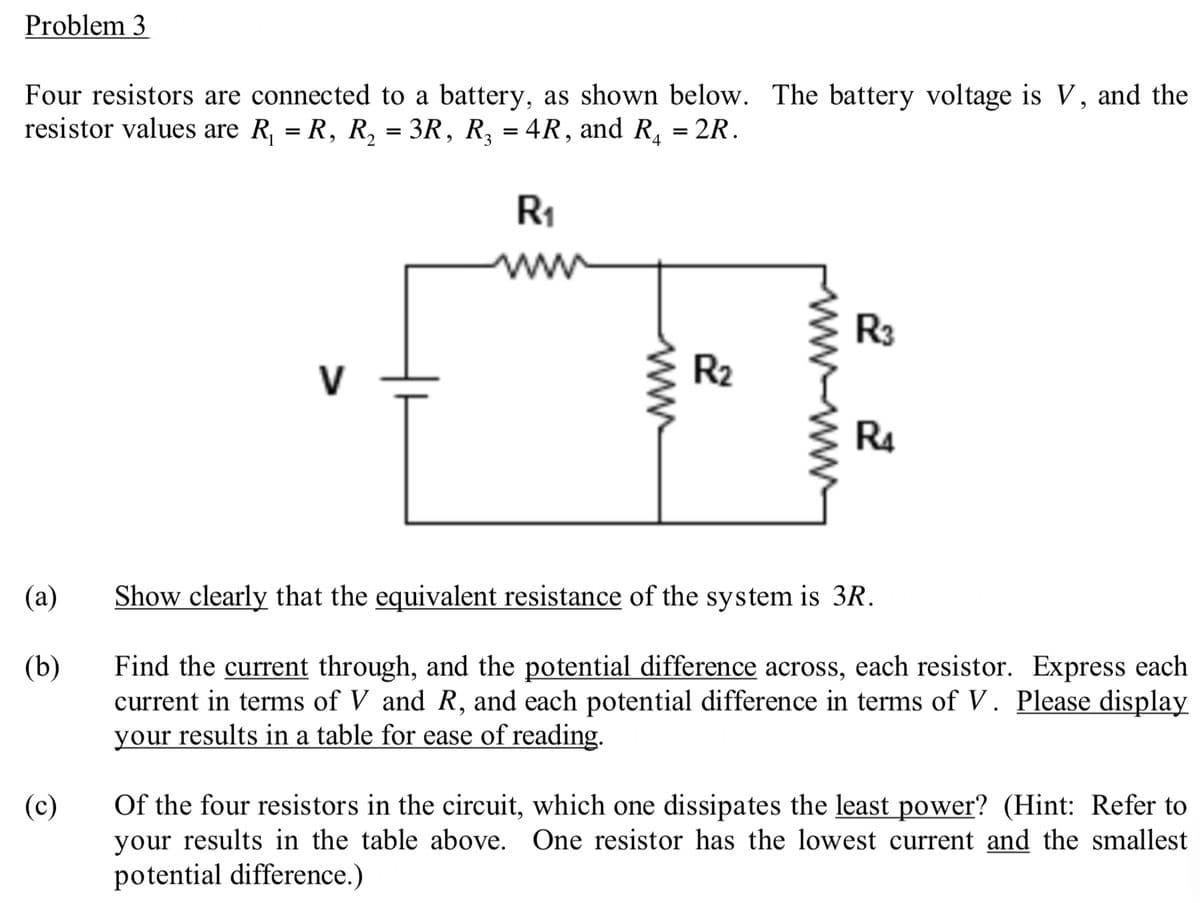 Problem 3
Four resistors are connected to a battery, as shown below. The battery voltage is V, and the
resistor values are R₁ = R, R₂ = 3R, R₂ = 4R, and R₁ = 2R.
(a)
(b)
(c)
R₁
ww
ww
2
R₂
R3
R4
Show clearly that the equivalent resistance of the system is 3R.
Find the current through, and the potential difference across, each resistor. Express each
current in terms of V and R, and each potential difference in terms of V. Please display
your results in a table for ease of reading.
Of the four resistors in the circuit, which one dissipates the least power? (Hint: Refer to
your results in the table above. One resistor has the lowest current and the smallest
potential difference.)