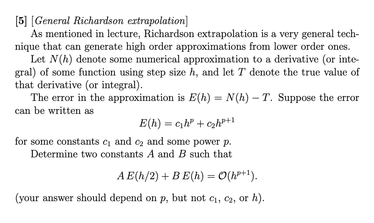 [5] [General Richardson extrapolation]
As mentioned in lecture, Richardson extrapolation is a very general tech-
nique that can generate high order approximations from lower order ones.
Let N(h) denote some numerical approximation to a derivative (or inte-
gral) of some function using step size h, and let T denote the true value of
that derivative (or integral).
The error in the approximation is E(h) = N(h) — T. Suppose the error
can be written as
E(h) = c₁h² + c₂h²+1
for some constants c₁ and c2 and some power p.
Determine two constants A and B such that
AE(h/2) + BE(h) = O(h²+¹).
(your answer should depend on p, but not C₁, C2, or h).