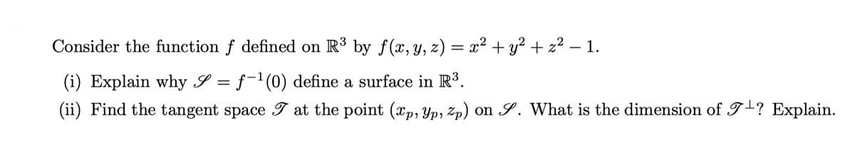 Consider the function f defined on R³ by f(x, y, z) = x² + y² + z² − 1.
(i) Explain why S = f-¹(0) define a surface in R³.
(ii) Find the tangent space I at the point (xp, Yp, Zp) on S. What is the dimension of 7+? Explain.