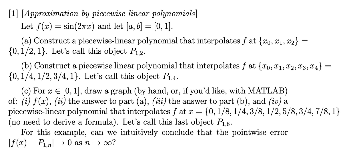 [1] [Approximation by piecewise linear polynomials]
Let f(x) = sin(2x) and let [a, b] = [0, 1].
(a) Construct a piecewise-linear polynomial that interpolates f at {xo, x1, x₂} =
{0, 1/2, 1}. Let's call this object P₁,2.
=
(b) Construct a piecewise linear polynomial that interpolates f at {xo, X1, X2, X3, X4} =
{0, 1/4, 1/2, 3/4, 1}. Let's call this object P₁,4.
(c) For x = [0, 1], draw a graph (by hand, or, if you'd like, with MATLAB)
of: (i) f(x), (ii) the answer to part (a), (iii) the answer to part (b), and (iv) a
piecewise-linear polynomial that interpolates f at x = {0, 1/8, 1/4, 3/8, 1/2,5/8, 3/4,7/8, 1}
(no need to derive a formula). Let's call this last object P1,8.
For this example, can we intuitively conclude that the pointwise error
|ƒ (x) − P1,n| → 0 as n → ∞?