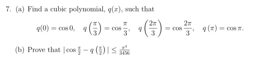 7. (a) Find a cubic polynomial, q(x), such that
q(0) = cos 0, q
= COS
3
Cos
3
q (T) = coS T.
3
(b) Prove that | cos - a (5)| <
3456
