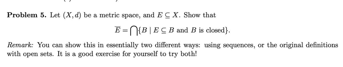 Problem 5. Let (X, d) be a metric space, and E C X. Show that
E
N{B|EC B and B is closed}.
Remark: You can show this in essentially two different ways: using sequences, or the original definitions
with open sets. It is a good exercise for yourself to try both!
