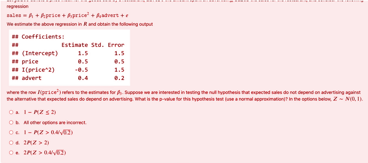 regression
sales = B1 + B2price + B3price? + Baadvert + e
We estimate the above regression in R and obtain the following output
## Coefficients:
##
Estimate Std. Error
## (Intercept)
## price
## I(price^2)
1.5
1.5
0.5
0.5
-0.5
1.5
## advert
0.4
0.2
where the row I(price?) refers to the estimates for ß3. Suppose we are interested in testing the null hypothesis that expected sales do not depend on advertising against
the alternative that expected sales do depend on advertising. What is the p-value for this hypothesis test (use a normal approximation)? In the options below, Z ~ N(0, 1).
O a. 1- P(Z < 2)
O b. All other options are incorrect.
O c. 1- P(Z > 0.4//0.2)
O d. 2P(Z > 2)
O e. 2P(Z > 0.4//0.2)
