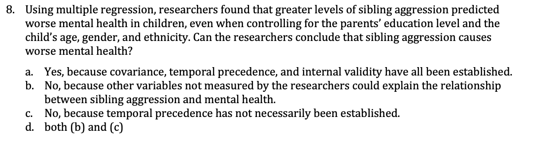 8. Using multiple regression, researchers found that greater levels of sibling aggression predicted
worse mental health in children, even when controlling for the parents' education level and the
child's age, gender, and ethnicity. Can the researchers conclude that sibling aggression causes
worse mental health?
a. Yes, because covariance, temporal precedence, and internal validity have all been established.
b. No, because other variables not measured by the researchers could explain the relationship
between sibling aggression and mental health.
No, because temporal precedence has not necessarily been established.
d. both (b) and (c)
C.
