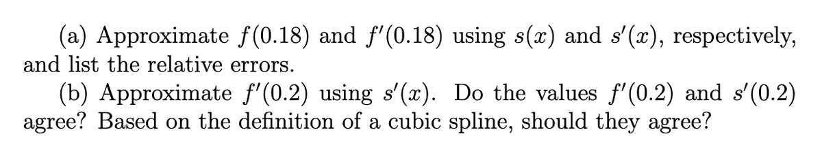 (a) Approximate f(0.18) and f'(0.18) using s(x) and s'(x), respectively,
and list the relative errors.
(b) Approximate ƒ'(0.2) using s'(x). Do the values ƒ'(0.2) and s'(0.2)
agree? Based on the definition of a cubic spline, should they agree?