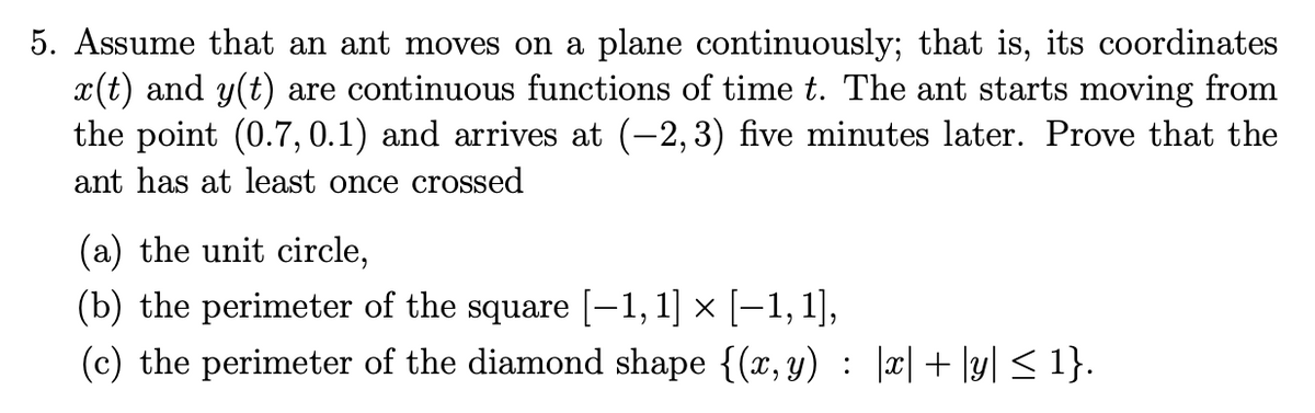 5. Assume that an ant moves on a plane continuously; that is, its coordinates
x(t) and y(t) are continuous functions of time t. The ant starts moving from
the point (0.7, 0.1) and arrives at (-2,3) five minutes later. Prove that the
ant has at least once crossed
(a) the unit circle,
(b) the perimeter of the square [–1, 1] × [–1, 1],
(c) the perimeter of the diamond shape {(x, y) : |x| + \y] < 1}.
