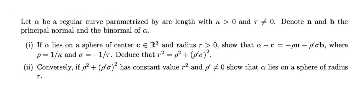 Let a be a regular curve parametrized by arc length with к > 0 and 70. Denote n and b the
principal normal and the binormal of a.
(i) If a lies on a sphere of center c € R³ and radius r > 0, show that a c = -pn - p'ob, where
p= 1/k and o= -1/7. Deduce that r² = p² + (p'o)².
(ii) Conversely, if p² + (p'o)² has constant value r² and p′ ‡ 0 show that a lies on a sphere of radius
r.