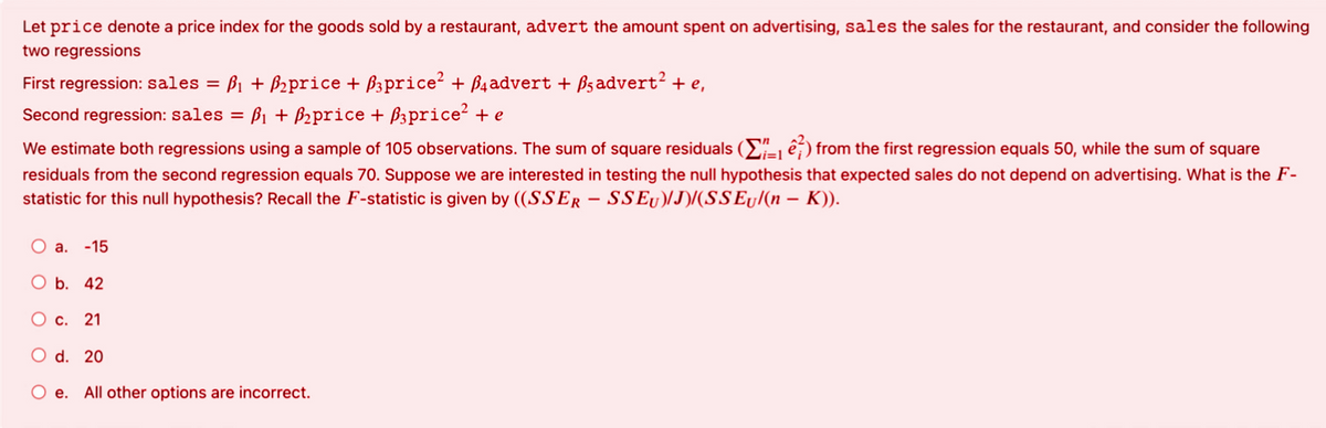 Let price denote a price index for the goods sold by a restaurant, advert the amount spent on advertising, sales the sales for the restaurant, and consider the following
two regressions
First regression: sales = B1 + B2price + B3price? + B4advert + ßsadvert? + e,
Second regression: sales = B1 + B2price + B3price? + e
We estimate both regressions using a sample of 105 observations. The sum of square residuals (E ê) from the first regression equals 50, while the sum of square
Li=1
residuals from the second regression equals 70. Suppose we are interested in testing the null hypothesis that expected sales do not depend on advertising. What is the F-
statistic for this null hypothesis? Recall the F-statistic is given by ((SSER - SSEU)/J)/(SSEy/(n – K)).
O a. -15
O b. 42
Oc.
21
O d. 20
O e. All other options are incorrect.
