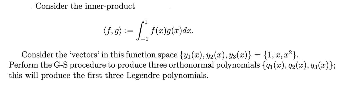 Consider the inner-product
1
(f,g) = [ f(x)g(x) dx.
Consider the 'vectors' in this function space {y₁(x), y2 (x), Y3(x)} = {1, x, x²}.
Perform the G-S procedure to produce three orthonormal polynomials {91(x), 92(x), 93(x)};
this will produce the first three Legendre polynomials.