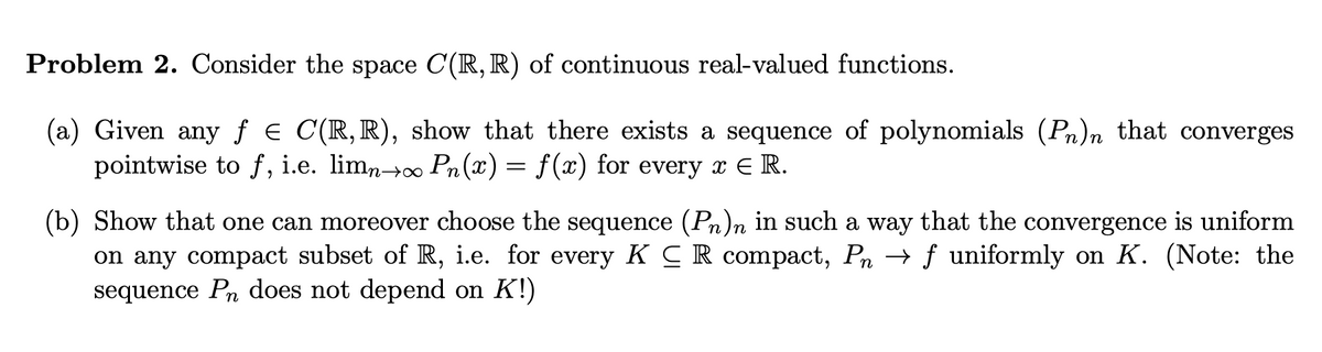 Problem 2. Consider the space C(R, R) of continuous real-valued functions.
(a) Given any ƒ € C(R,R), show that there exists a sequence of polynomials (Pn)n that converges
pointwise to f, i.e. limn→∞ Pn(x) = f(x) for every x ₹ R.
(b) Show that one can moreover choose the sequence (Pn)n in such a way that the convergence is uniform
on any compact subset of R, i.e. for every KCR compact, Pn → ƒ uniformly on K. (Note: the
sequence Pn does not depend on K!)