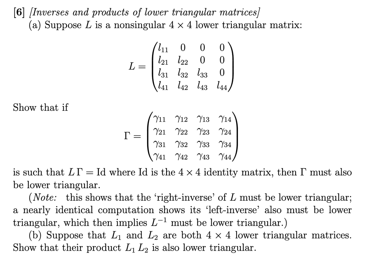 [6] [Inverses and products of lower triangular matrices]
(a) Suppose L is a nonsingular 4 × 4 lower triangular matrix:
Show that if
L=
=
r =
111 0 0 0
121 122 0 0
131 132 133 0
141 142 143 144)
711 712 713 714
21
22 23 24
31
32
33
34
Y41 42 43
44,
is such that LI
be lower triangular.
(Note: this shows that the ‘right-inverse' of L must be lower triangular;
a nearly identical computation shows its 'left-inverse' also must be lower
triangular, which then implies L-¹ must be lower triangular.)
(b) Suppose that L₁ and L₂ are both 4 × 4 lower triangular matrices.
Show that their product L₁ L₂ is also lower triangular.
Id where Id is the 4 × 4 identity matrix, then I must also