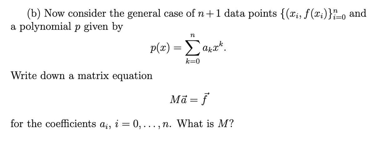 i=0
(b) Now consider the general case of n+1 data points {(xi, f(xi)}??o and
a polynomial p given by
n
p(x) = Σakx¹.
k=0
Write down a matrix equation
Ma = f
for the coefficients a¿, i = 0, ..., n. What is M?