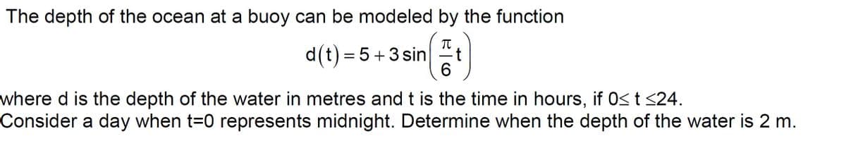 The depth of the ocean at a buoy can be modeled by the function
d(t) = 5+3 sin
6.
where d is the depth of the water in metres and t is the time in hours, if 0<t <24.
Consider a day when t=0 represents midnight. Determine when the depth of the water is 2 m.
