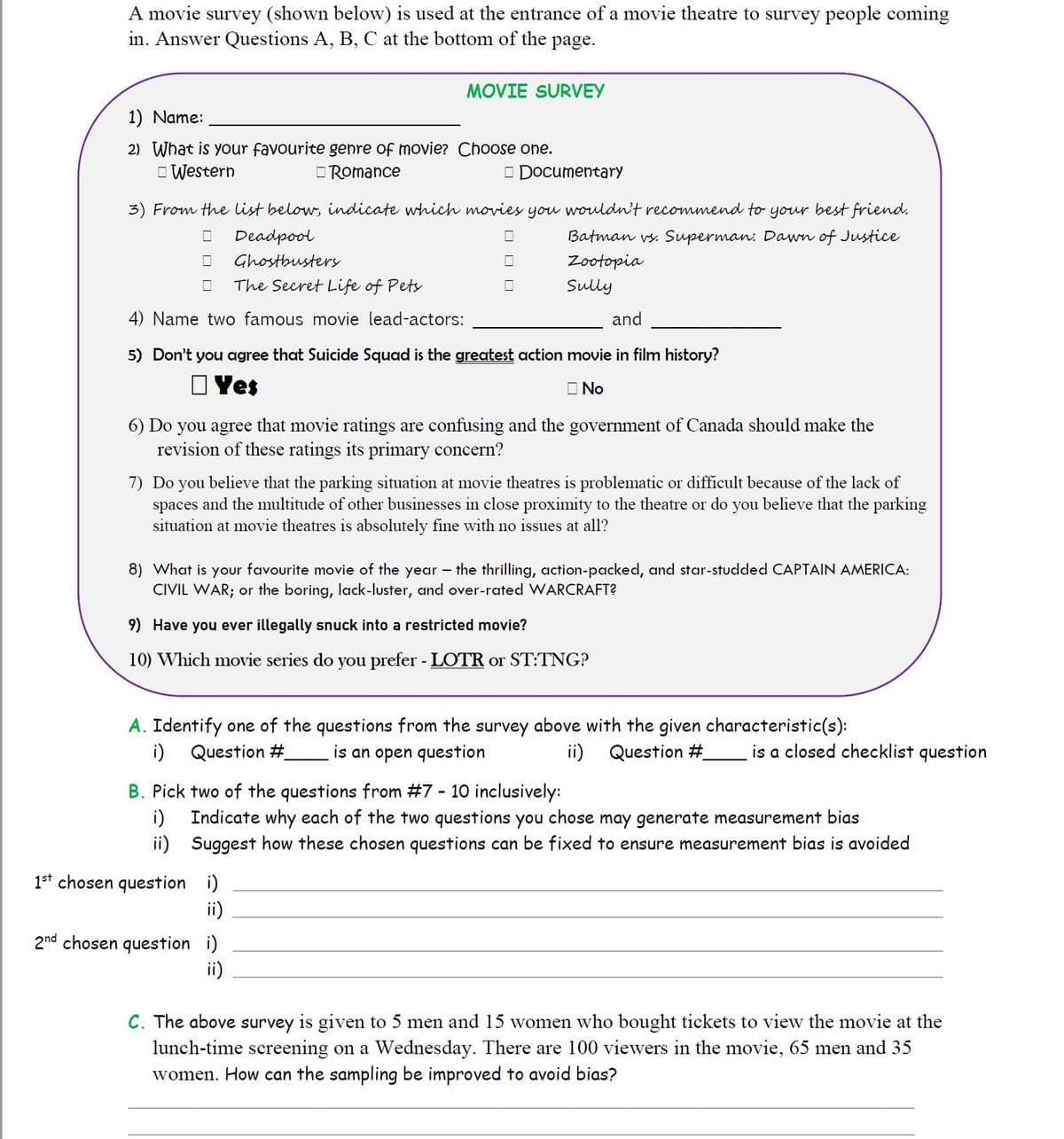 A movie survey (shown below) is used at the entrance of a movie theatre to survey people coming
in. Answer Questions A, B, C at the bottom of the page.
MOVIE SURVEY
1) Name:
2) What is your favourite genre of movie? Choose one.
O Western
O Romance
O Documentary
3) From the list below, indicate which movies you wouldn't recommend to your best friend.
Deadpool
Batman vs. Superman: Dawn of Justice
Ghostbustery
Zootopia
The Secret Life of Pets
Sully
4) Name two famous movie lead-actors:
and
5) Don't you agree that Suicide Squad is the greatest action movie in film history?
O Yes
O No
6) Do you agree that movie ratings are confusing and the government of Canada should make the
revision of these ratings its primary concern?
7) Do you believe that the parking situation at movie theatres is problematic or difficult because of the lack of
spaces and the multitude of other businesses in close proximity to the theatre or do you believe that the parking
situation at movie theatres is absolutely fine with no issues at all?
8) What is your favourite movie of the year – the thrilling, action-packed, and star-studded CAPTAIN AMERICA:
CIVIL WAR; or the boring, lack-luster, and over-rated WARCRAFT?
9) Have you ever illegally snuck into a restricted movie?
10) Which movie series do you prefer - LOTR or ST:TNG?
A. Identify one of the questions from the survey above with the given characteristic(s):
i) Question #.
is an open question
ii) Question #.
is a closed checklist question
B. Pick two of the questions from #7 - 10 inclusively:
i)
Indicate why each of the two questions you chose may generate measurement bias
ii) Suggest how these chosen questions can be fixed to ensure measurement bias is avoided
1st chosen question i)
ii)
2nd chosen question i)
ii)
C. The above survey is given to 5 men and 15 women who bought tickets to view the movie at the
lunch-time screening on a Wednesday. There are 100 viewers in the movie, 65 men and 35
women. How can the sampling be improved to avoid bias?
O O
