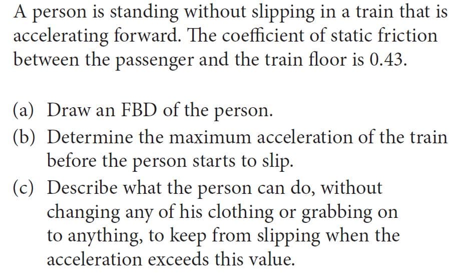 A person is standing without slipping in a train that is
accelerating forward. The coefficient of static friction
between the passenger and the train floor is 0.43.
(a) Draw an FBD of the person.
(b) Determine the maximum acceleration of the train
before the person starts to slip.
(c) Describe what the person can do, without
changing any of his clothing or grabbing on
to anything, to keep from slipping when the
acceleration exceeds this value.
