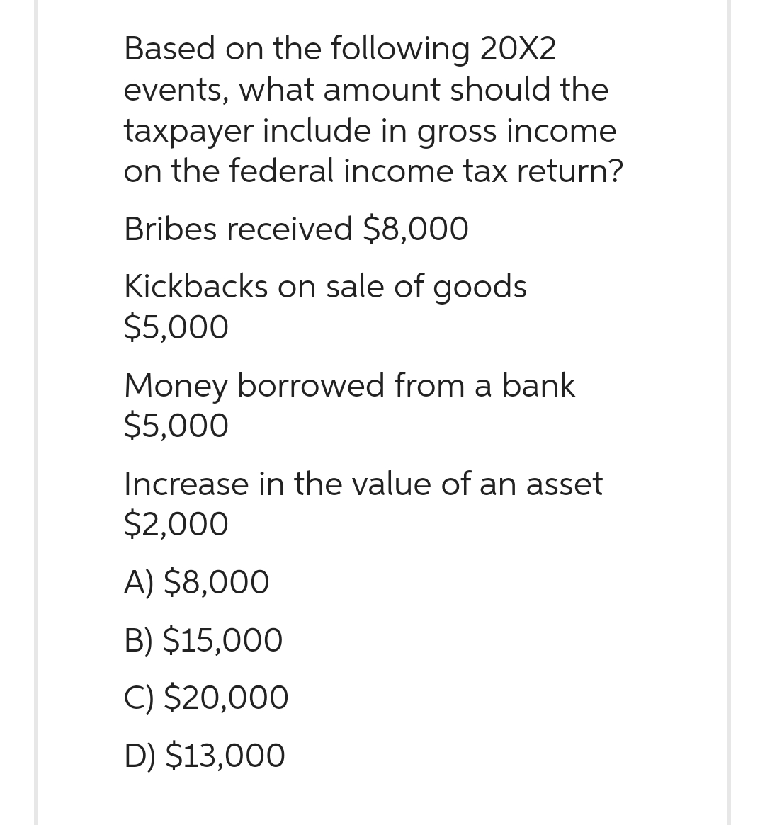 Based on the following 20X2
events, what amount should the
taxpayer include in gross income
on the federal income tax return?
Bribes received $8,000
Kickbacks on sale of goods
$5,000
Money borrowed from a bank
$5,000
Increase in the value of an asset
$2,000
A) $8,000
B) $15,000
C) $20,000
D) $13,000