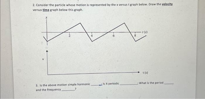 2. Consider the particle whose motion is represented by the x versus t graph below. Draw the velocity
versus time graph below this graph.
3. Is the above motion simple harmonic
and the frequency.
4
Is it periodic.
8
t(s)
t(s)
What is the period.