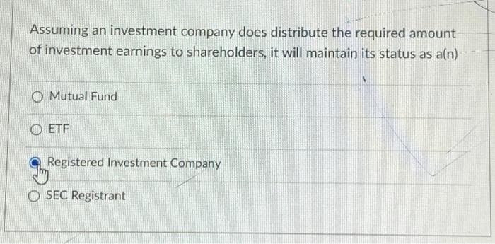 Assuming an investment company does distribute the required amount
of investment earnings to shareholders, it will maintain its status as a(n)
Mutual Fund
ETF
Registered Investment Company
OSEC Registrant