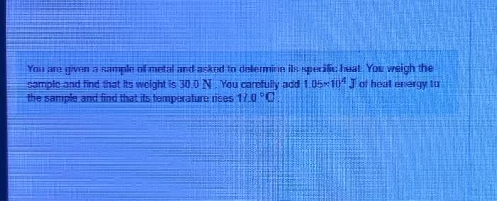 You are given a sample of metal and asked to determine its specific heat. You weigh the
sample and find that its weight is 30.0 N. You carefully add 1.05×104 J of heat energy to
the sample and find that its temperature rises 17.0 °C.