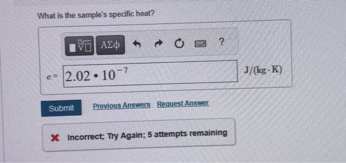 What is the sample's specific heat?
VE ΑΣΦ
c=2.02-107
Submit
O?
Previous Answers Request Answer
* Incorrect; Try Again; 5 attempts remaining
J/(kg-K)