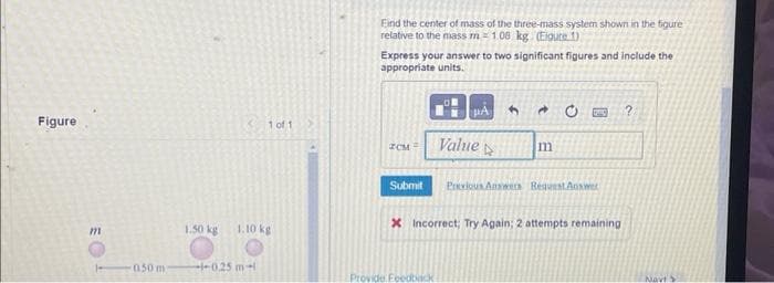 Figure
m
050 m
1 of 1
1.50 kg 1.10 kg
--0.25 m
Eind the center of mass of the three-mass system shown in the figure
relative to the mass m 1.08 kg (Eigure 1)
Express your answer to two significant figures and include the
appropriate units.
ZCM
Submit
PÅ
Value 4
Provide Feedback
20 GUC
נון
Previous Answers Request Answer
X Incorrect; Try Again; 2 attempts remaining
Navt