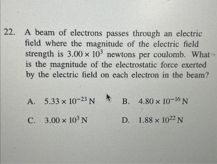 22. A beam of electrons passes through an electric
field where the magnitude of the electric field
strength is 3.00 x 103 newtons per coulomb. What
is the magnitude of the electrostatic force exerted
by the electric field on each electron in the beam?
A. 5.33 × 10-23 N
C. 3.00 x 10³ N
B. 4.80 x 10-16 N
D. 1.88 × 1022 N
