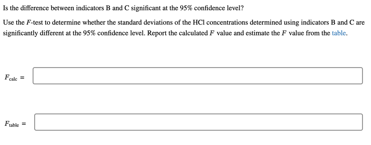 Is the difference between indicators B and C significant at the 95% confidence level?
Use the F-test to determine whether the standard deviations of the HCl concentrations determined using indicators B and C are
significantly different at the 95% confidence level. Report the calculated F value and estimate the F value from the table.
Fcalc =
Ftable =