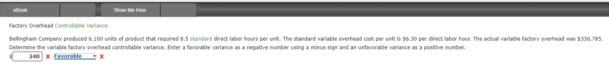 eBook
Show Me How
Factory Overhead Controllable Variance
Bellingham Company produced 6,100 units of product that required 8.5 standard direct labor hours per unit. The standard variable overhead cost per unit is $6.30 per direct labor hour. The actual variable factory overhead was $336,785.
Determine the variable factory overhead controllable variance. Enter a favorable variance as a negative number using a minus sign and an unfavorable variance as a positive number.
240 X Favorable
X