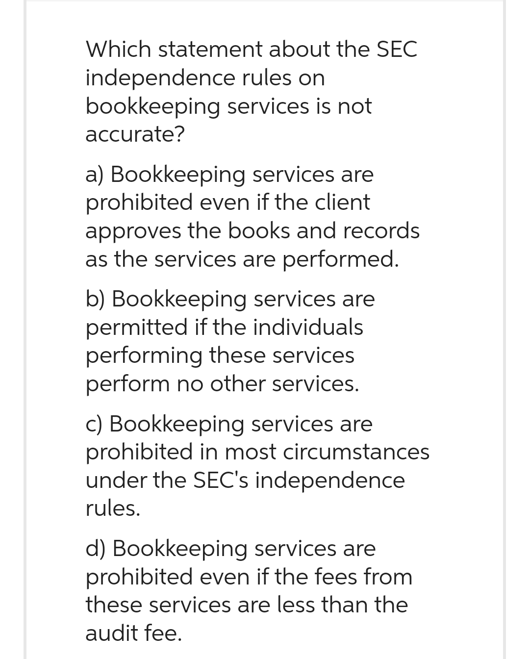 Which statement about the SEC
independence rules on
bookkeeping services is not
accurate?
a) Bookkeeping services are
prohibited even if the client
approves the books and records
as the services are performed.
b) Bookkeeping services are
permitted if the individuals
performing these services
perform no other services.
c) Bookkeeping services are
prohibited in most circumstances
under the SEC's independence
rules.
d) Bookkeeping services are
prohibited even if the fees from
these services are less than the
audit fee.