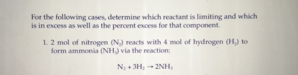 For the following cases, determine which reactant is limiting and which
is in excess as well as the percent excess for that component.
1. 2 mol of nitrogen (N,) reacts with 4 mol of hydrogen (H,) to
form ammonia (NH,) via the reaction:
N2 + 3H2 → 2NH3
