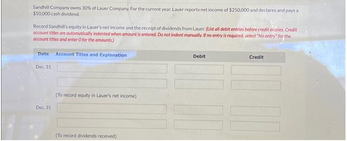 Sandhill Company owns 30% of Lauer Company. For the current year, Lauer reports net income of $250,000 and declares and pays a
$50,000 cash dividend.
Record Sandhill's equity in Lauer's net income and the receipt of dividends from Lauer. (List all debit entries before credit entries. Credit
account titles are automatically indented when amount is entered. Do not indent manually. If no entry is required, select "No entry" for the
account titles and enter O for the amounts)
Date Account Titles and Explanation
Dec. 31
Dec. 31
(To record equity in Lauer's net income)
(To record dividends received)
Debit
Credit
111