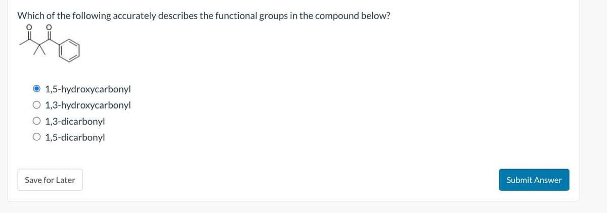 Which of the following accurately describes the functional groups in the compound below?
1,5-hydroxycarbonyl
O 1,3-hydroxycarbonyl
O 1,3-dicarbonyl
O 1,5-dicarbonyl
Save for Later
Submit Answer