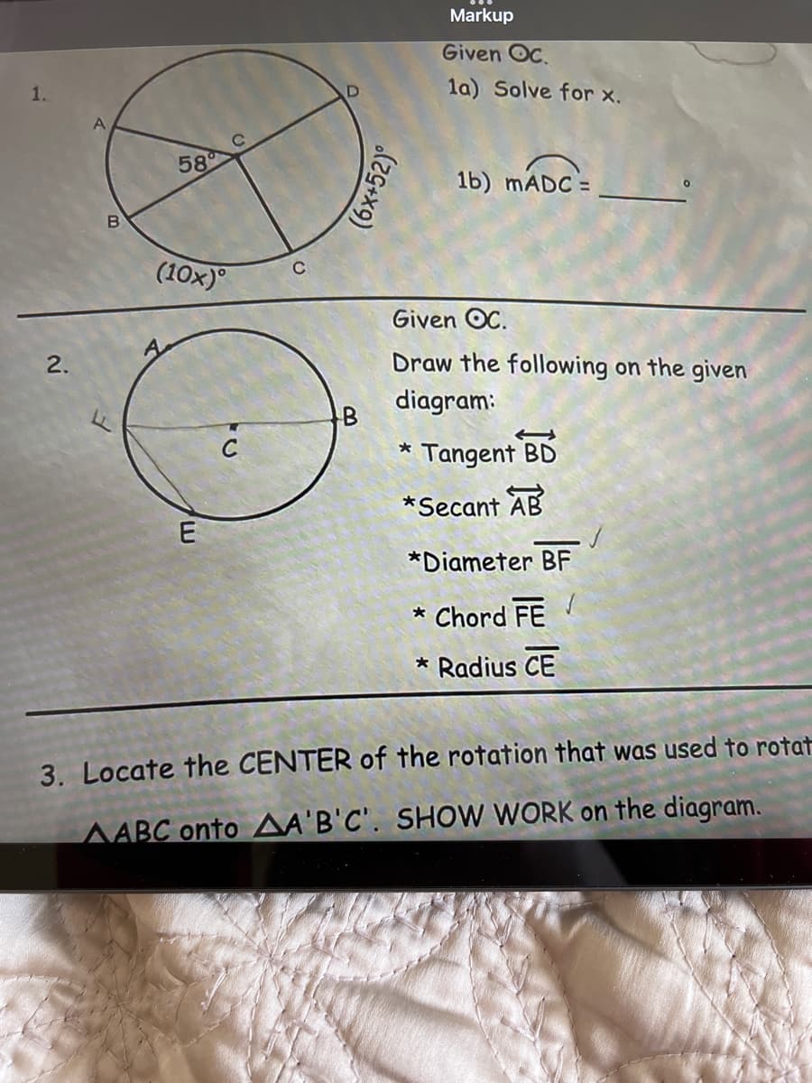 Markup
Given OC.
1.
la) Solve for x.
58
1b) MADC =
(10x)°
Given OC.
2.
Draw the following on the given
diagram:
* Tangent
BD
*Secant AB
E
*Diameter BF
* Chord FE
* Radius CE
3. Locate the CENTER of the rotation that was used to rotat
AABC onto AA'B'C'. SHOW WORK on the diagram.
(6x+52)°
